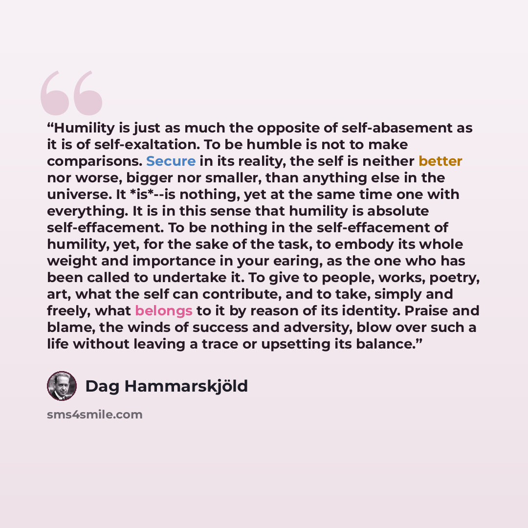 “Humility is just as much the opposite of self-abasement as it is of self-exaltation. To be humble is not to make comparisons. Secure in its reality, the self is neither better nor worse, bigger nor smaller, than anything else in the universe. It *is*--is nothing, yet at the same time one with…” quote by Dag Hammarskjöld