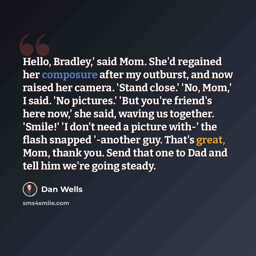“Hello, Bradley,' said Mom. She'd regained her composure after my outburst, and now raised her camera. 'Stand close.' 'No, Mom,' I said. 'No pictures.' 'But you're friend's here now,' she said, waving us together. 'Smile!' 'I don't need a picture with-' the flash snapped '-another guy. That's…” quote by Dan Wells