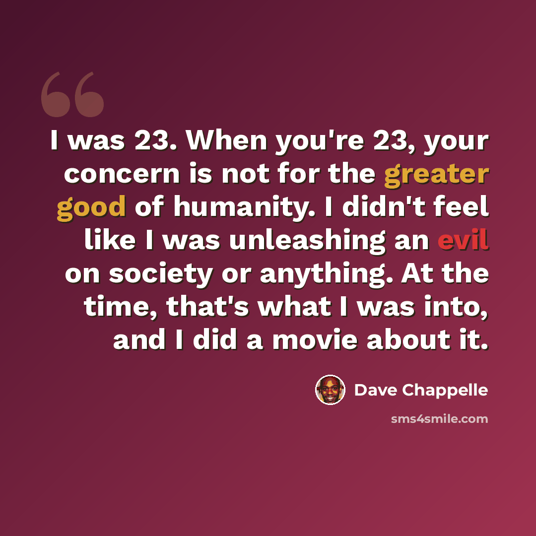 “I was 23. When you're 23, your concern is not for the greater good of humanity. I didn't feel like I was unleashing an evil on society or anything. At the time, that's what I was into, and I did a movie about it.” quote by Dave Chappelle