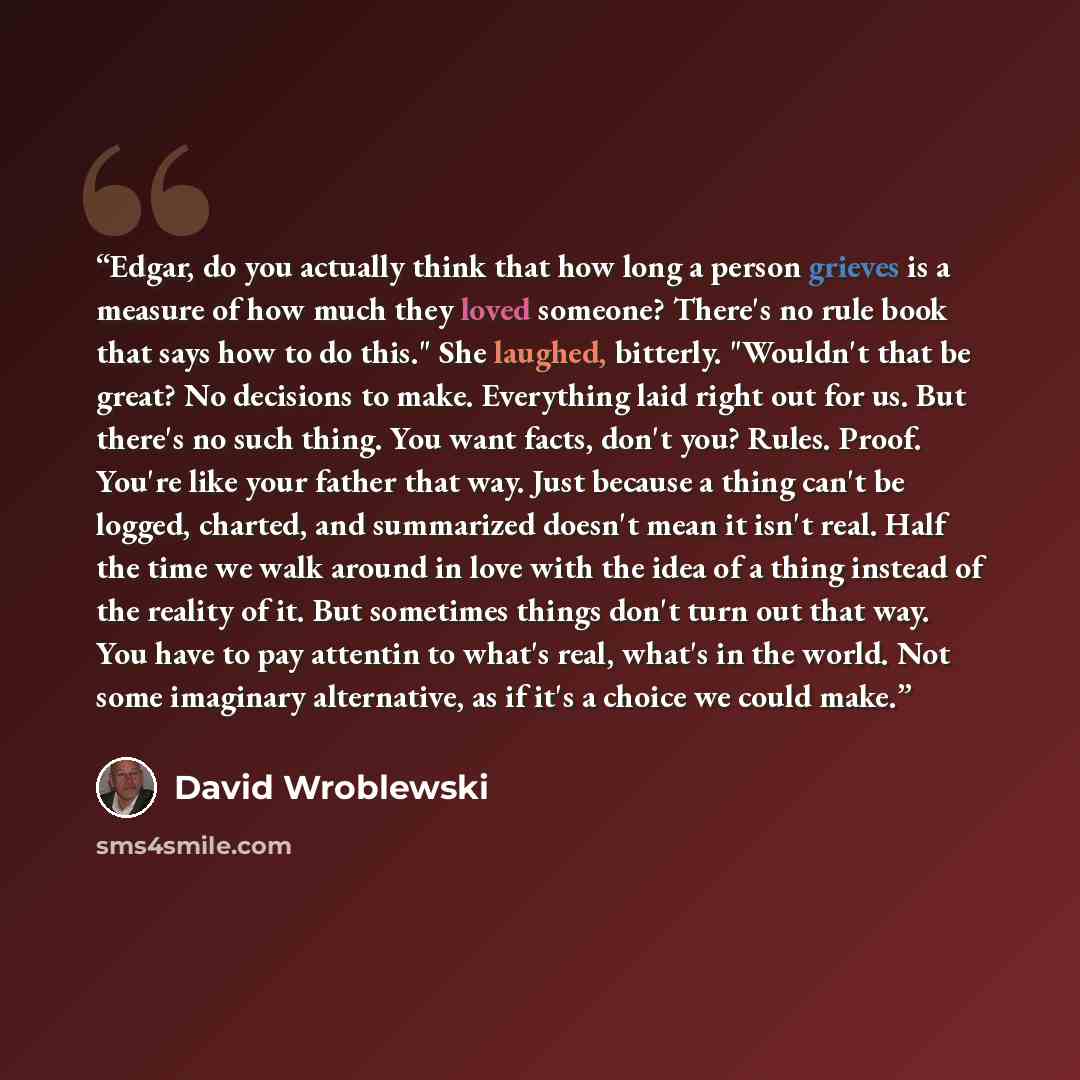 “Edgar, do you actually think that how long a person grieves is a measure of how much they loved someone? There's no rule book that says how to do this." She laughed, bitterly. "Wouldn't that be great? No decisions to make. Everything laid right out for us. But there's no such thing. You want…” quote by David Wroblewski