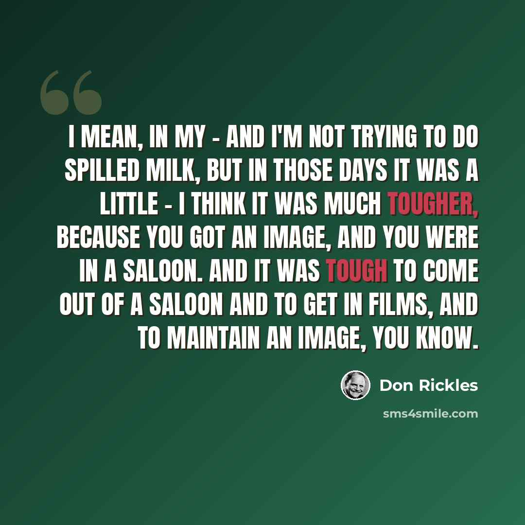 “I mean, in my - and I'm not trying to do spilled milk, but in those days it was a little - I think it was much tougher, because you got an image, and you were in a saloon. And it was tough to come out of a saloon and to get in films, and to maintain an image, you know.” quote by Don Rickles