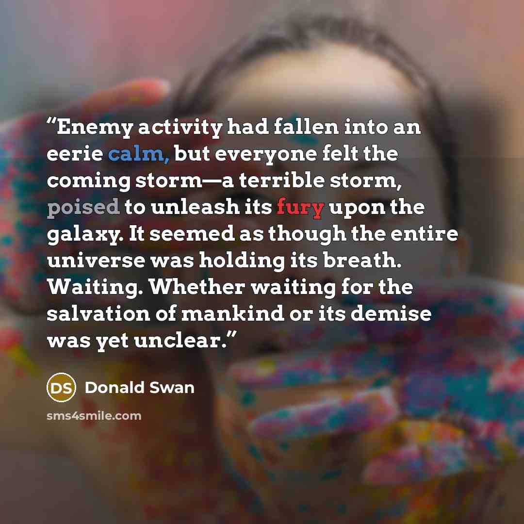 “Enemy activity had fallen into an eerie calm, but everyone felt the coming storm—a terrible storm, poised to unleash its fury upon the galaxy. It seemed as though the entire universe was holding its breath. Waiting. Whether waiting for the salvation of mankind or its demise was yet unclear.” quote by Donald Swan