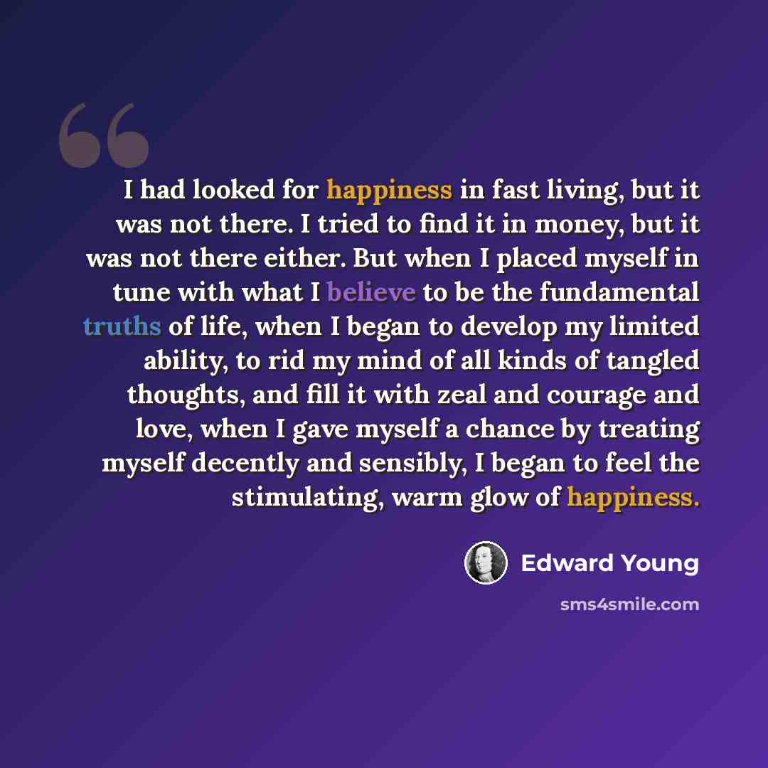 “I had looked for happiness in fast living, but it was not there. I tried to find it in money, but it was not there either. But when I placed myself in tune with what I believe to be the fundamental truths of life, when I began to develop my limited ability, to rid my mind of all kinds of tangled…” quote by Edward Young