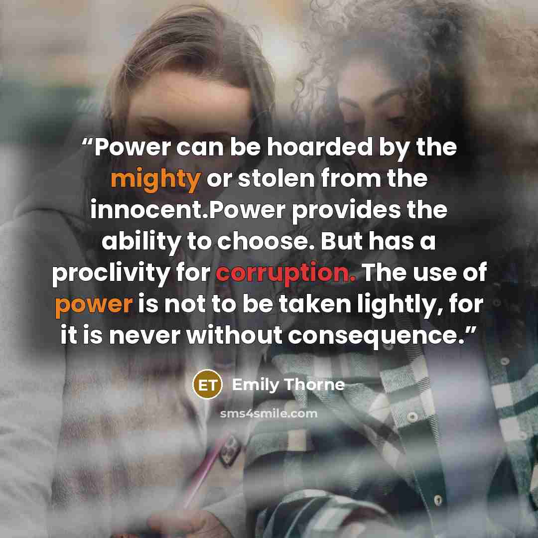 “Power can be hoarded by the mighty or stolen from the innocent.Power provides the ability to choose. But has a proclivity for corruption. The use of power is not to be taken lightly, for it is never without consequence.” quote by Emily Thorne