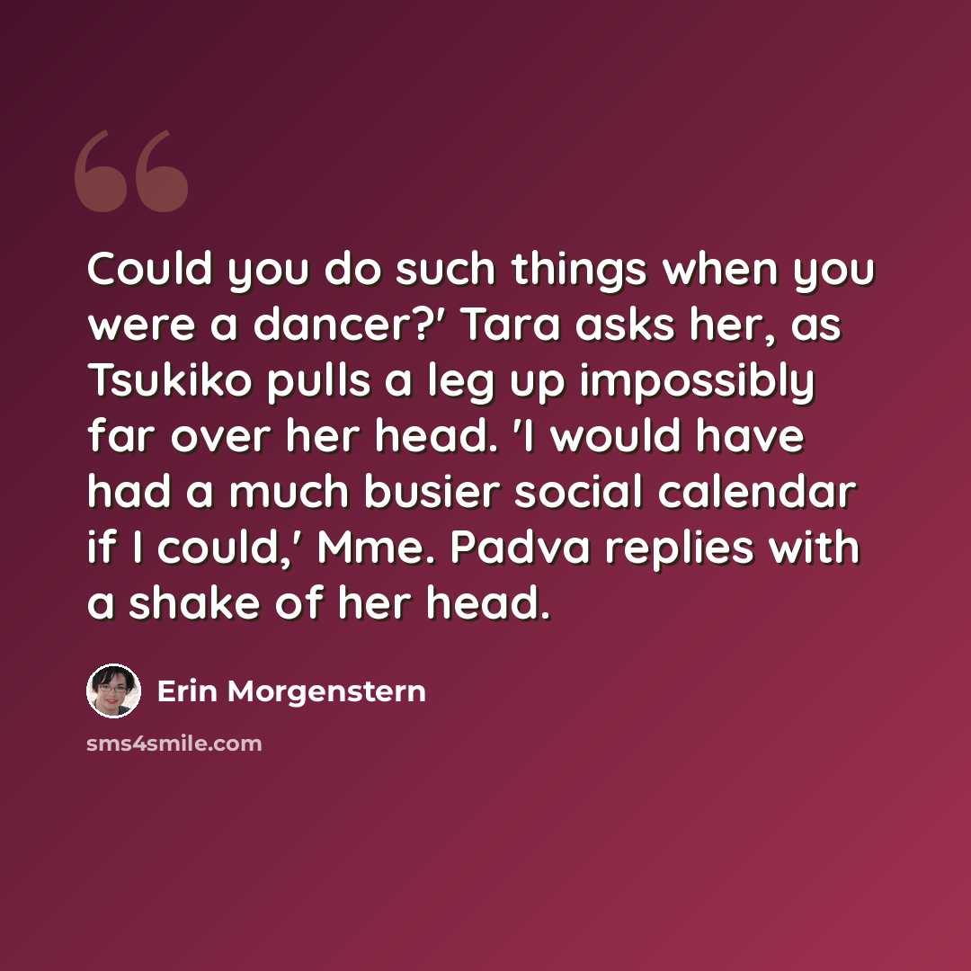 “Could you do such things when you were a dancer?' Tara asks her, as Tsukiko pulls a leg up impossibly far over her head. 'I would have had a much busier social calendar if I could,' Mme. Padva replies with a shake of her head.” quote by Erin Morgenstern