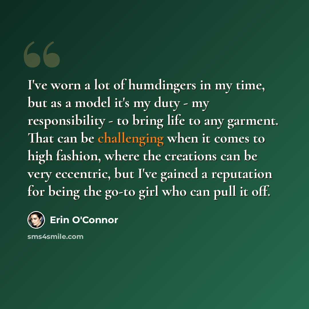 “I've worn a lot of humdingers in my time, but as a model it's my duty - my responsibility - to bring life to any garment. That can be challenging when it comes to high fashion, where the creations can be very eccentric, but I've gained a reputation for being the go-to girl who can pull it off.” quote by Erin O'Connor