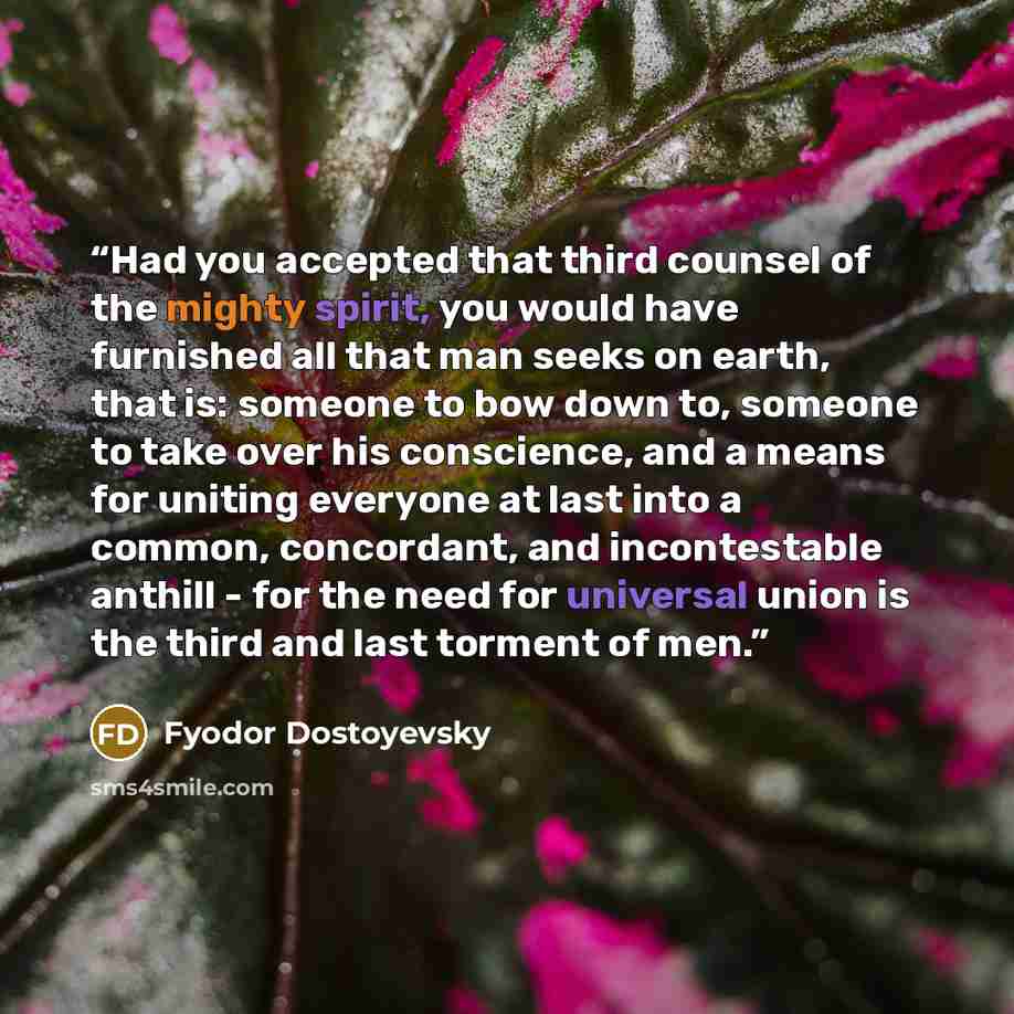 “Had you accepted that third counsel of the mighty spirit, you would have furnished all that man seeks on earth, that is: someone to bow down to, someone to take over his conscience, and a means for uniting everyone at last into a common, concordant, and incontestable anthill - for the need for…” quote by Fyodor Dostoyevsky
