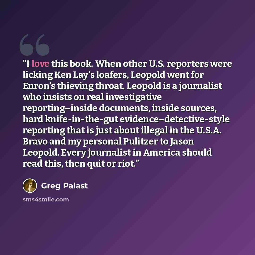 “I love this book. When other U.S. reporters were licking Ken Lay's loafers, Leopold went for Enron's thieving throat. Leopold is a journalist who insists on real investigative reporting–inside documents, inside sources, hard knife-in-the-gut evidence–detective-style reporting that is just about…” quote by Greg Palast