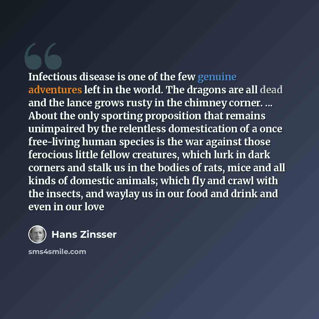 “Infectious disease is one of the few genuine adventures left in the world. The dragons are all dead and the lance grows rusty in the chimney corner. ... About the only sporting proposition that remains unimpaired by the relentless domestication of a once free-living human species is the war…” quote by Hans Zinsser