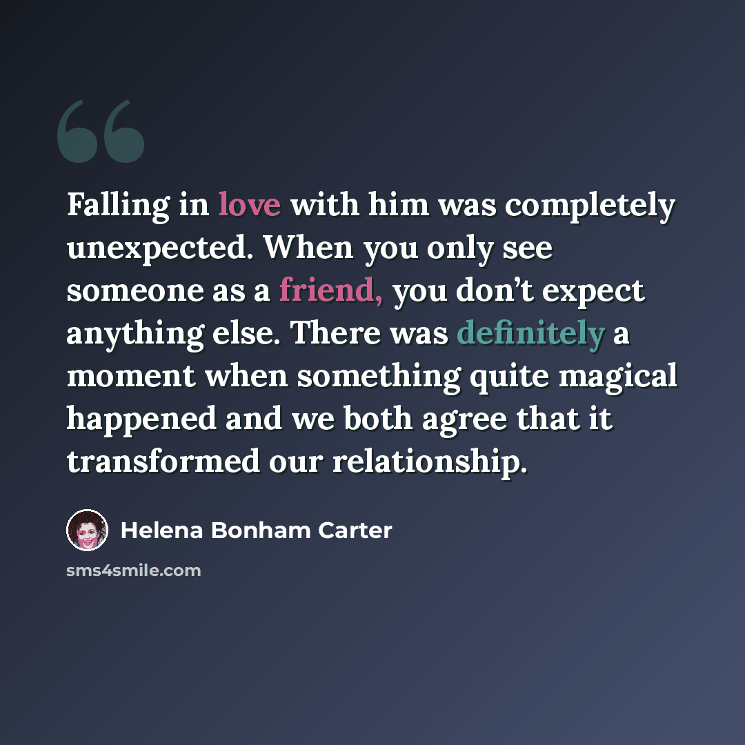 “Falling in love with him was completely unexpected. When you only see someone as a friend, you don’t expect anything else. There was definitely a moment when something quite magical happened and we both agree that it transformed our relationship.” quote by Helena Bonham Carter