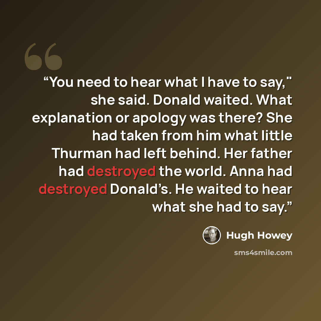 “You need to hear what I have to say," she said. Donald waited. What explanation or apology was there? She had taken from him what little Thurman had left behind. Her father had destroyed the world. Anna had destroyed Donald’s. He waited to hear what she had to say.” quote by Hugh Howey