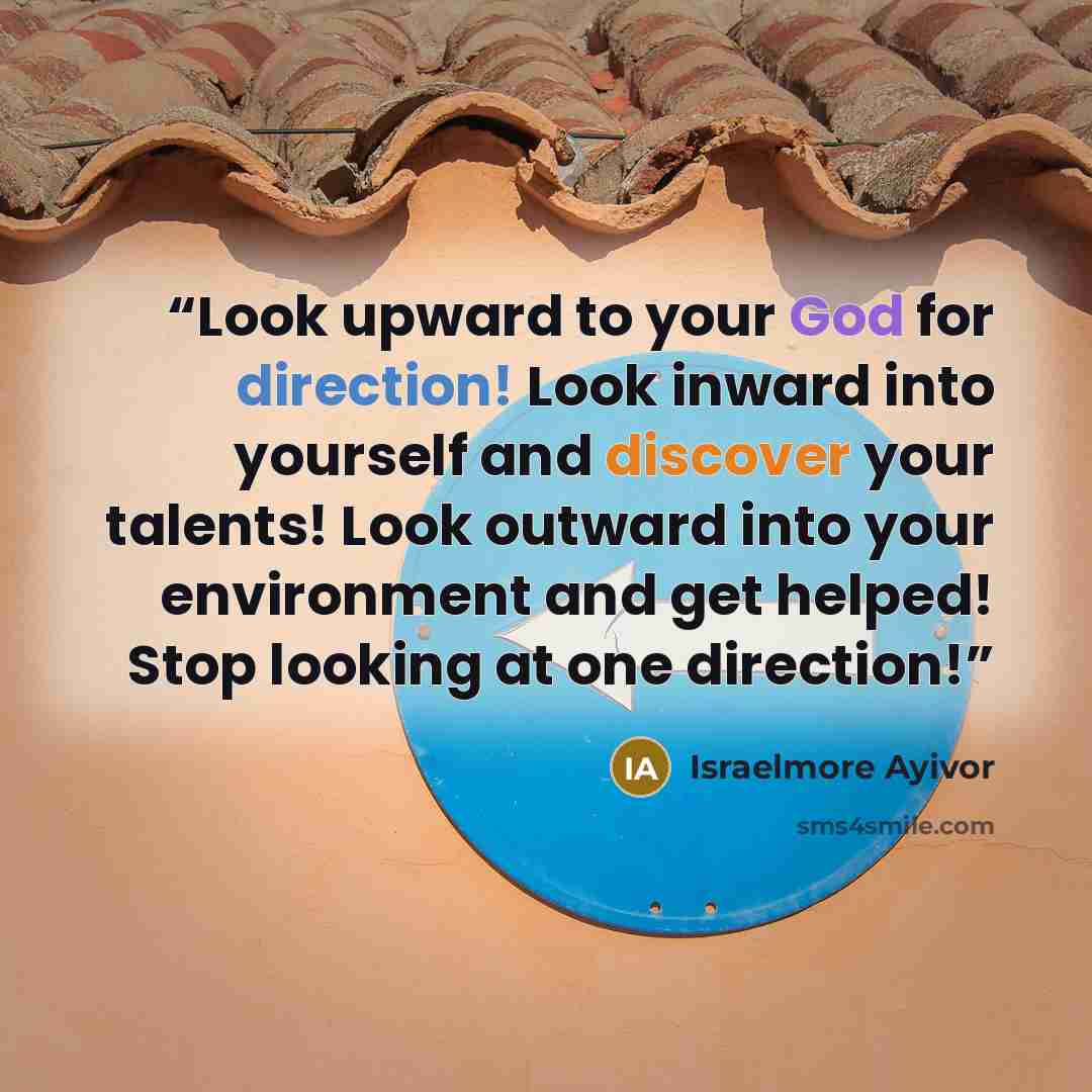 “Look upward to your God for direction! Look inward into yourself and discover your talents! Look outward into your environment and get helped! Stop looking at one direction!” quote by Israelmore Ayivor
