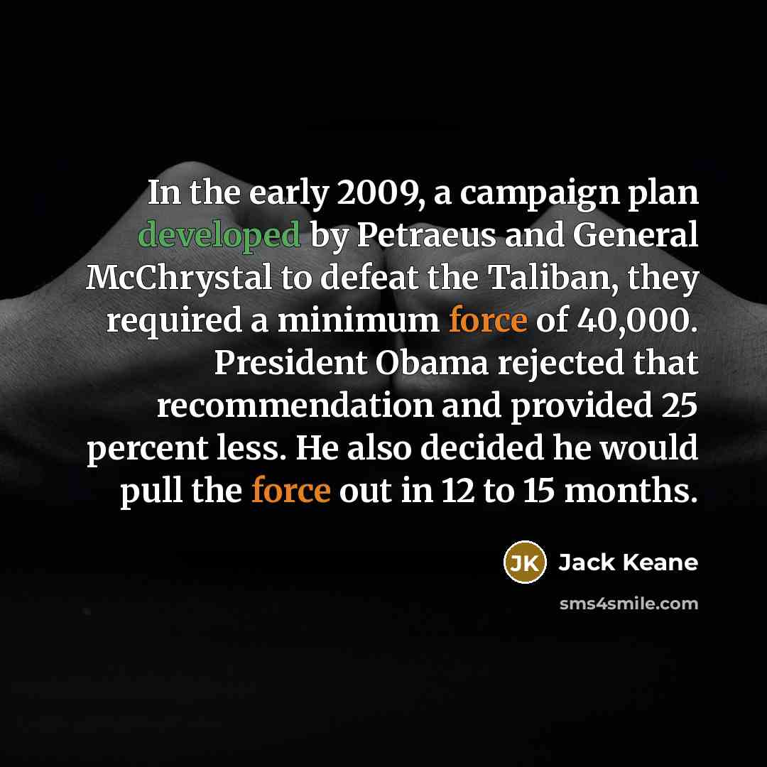 “In the early 2009, a campaign plan developed by Petraeus and General McChrystal to defeat the Taliban, they required a minimum force of 40,000. President Obama rejected that recommendation and provided 25 percent less. He also decided he would pull the force out in 12 to 15 months.” quote by Jack Keane