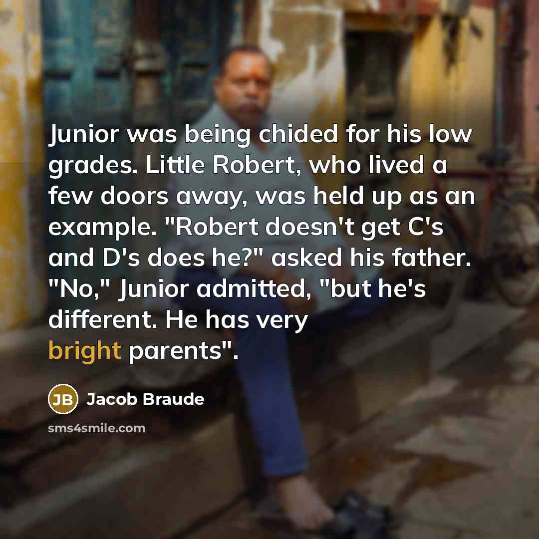“Junior was being chided for his low grades. Little Robert, who lived a few doors away, was held up as an example. "Robert doesn't get C's and D's does he?" asked his father. "No," Junior admitted, "but he's different. He has very bright parents".” quote by Jacob Braude