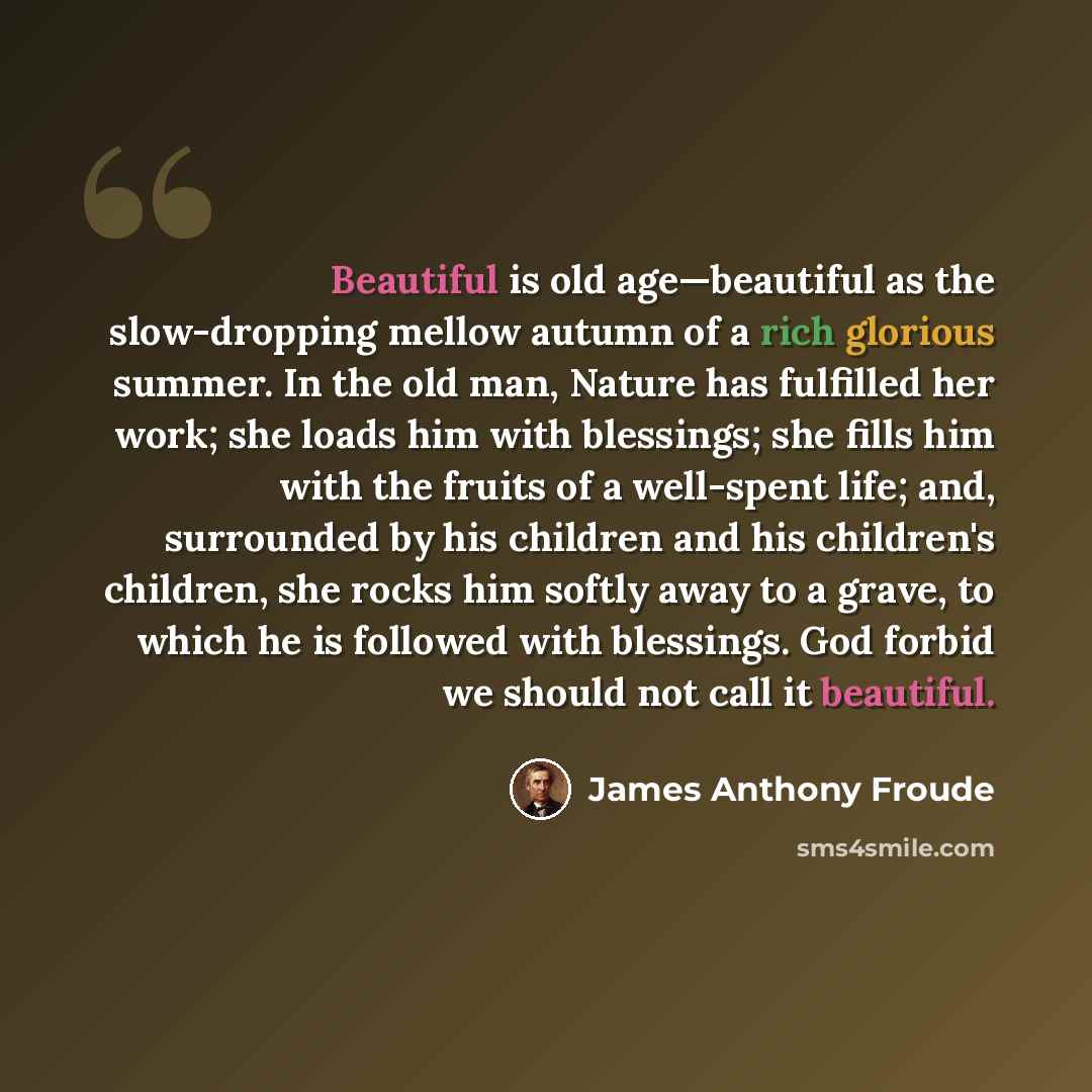 “Beautiful is old age—beautiful as the slow-dropping mellow autumn of a rich glorious summer. In the old man, Nature has fulfilled her work; she loads him with blessings; she fills him with the fruits of a well-spent life; and, surrounded by his children and his children's children, she rocks him…” quote by James Anthony Froude