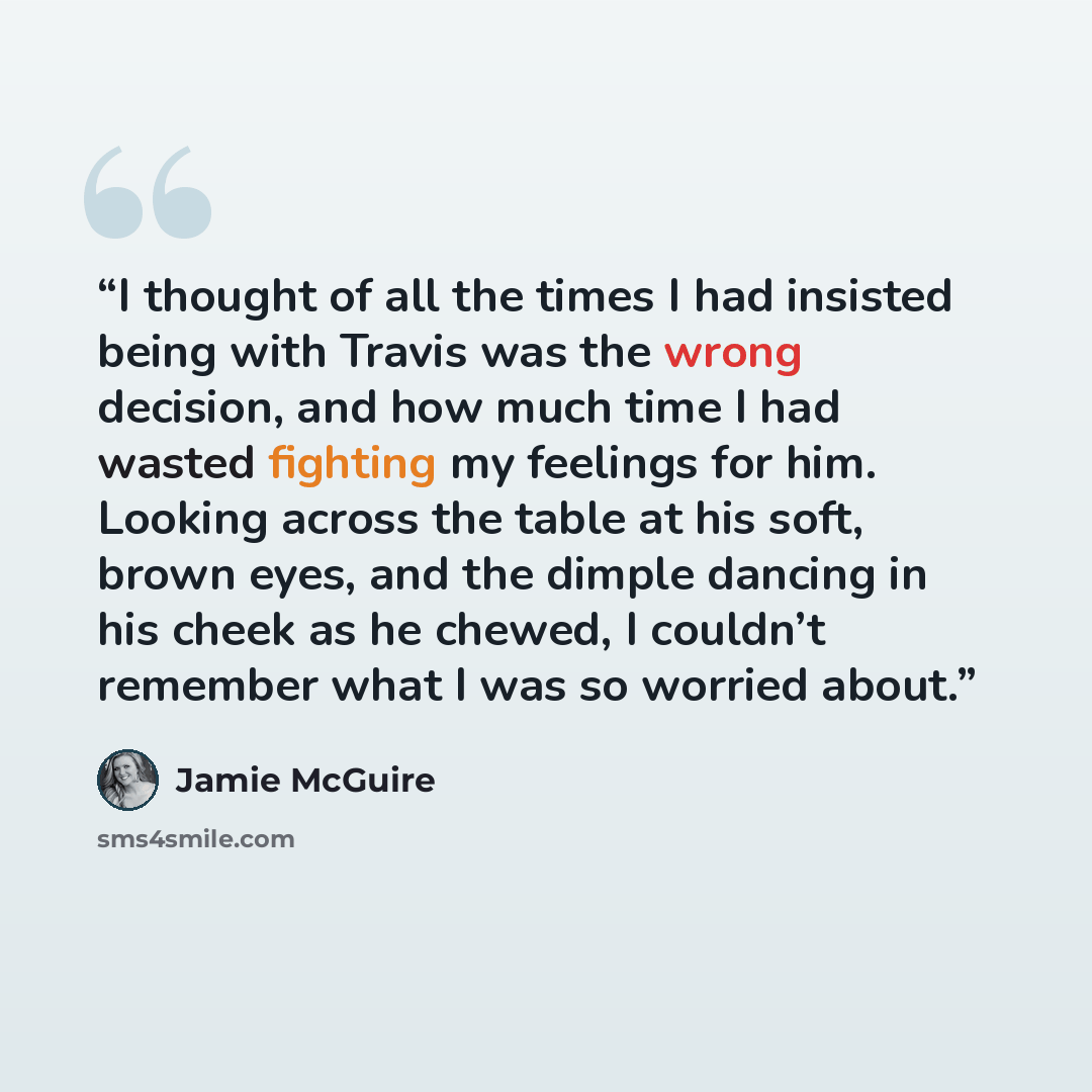 “I thought of all the times I had insisted being with Travis was the wrong decision, and how much time I had wasted fighting my feelings for him. Looking across the table at his soft, brown eyes, and the dimple dancing in his cheek as he chewed, I couldn’t remember what I was so worried about.” quote by Jamie McGuire