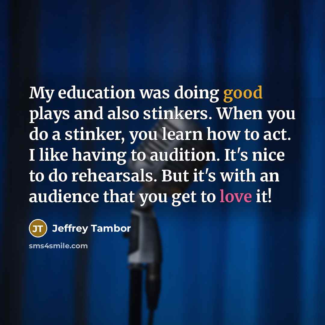 “My education was doing good plays and also stinkers. When you do a stinker, you learn how to act. I like having to audition. It's nice to do rehearsals. But it's with an audience that you get to love it!” quote by Jeffrey Tambor