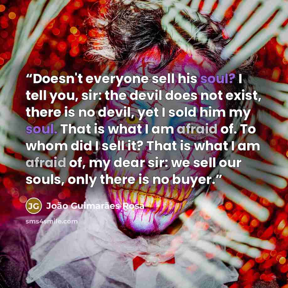 “Doesn't everyone sell his soul? I tell you, sir: the devil does not exist, there is no devil, yet I sold him my soul. That is what I am afraid of. To whom did I sell it? That is what I am afraid of, my dear sir: we sell our souls, only there is no buyer.” quote by João Guimarães Rosa