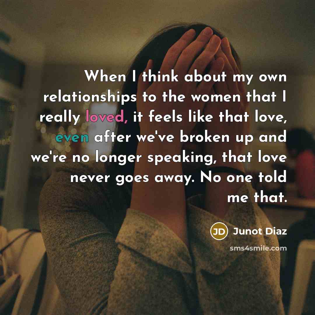 “When I think about my own relationships to the women that I really loved, it feels like that love, even after we've broken up and we're no longer speaking, that love never goes away. No one told me that.” quote by Junot Diaz