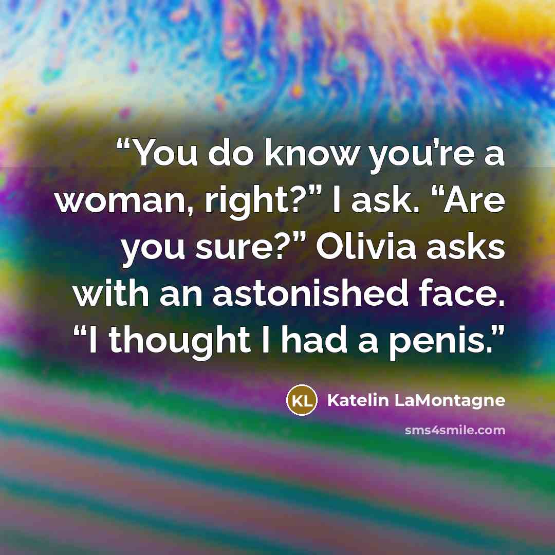 “You do know you’re a woman, right?” I ask. “Are you sure?” Olivia asks with an astonished face. “I thought I had a penis.” quote by Katelin LaMontagne