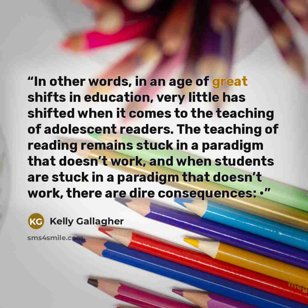 “In other words, in an age of great shifts in education, very little has shifted when it comes to the teaching of adolescent readers. The teaching of reading remains stuck in a paradigm that doesn’t work, and when students are stuck in a paradigm that doesn’t work, there are dire consequences: •” quote by Kelly Gallagher