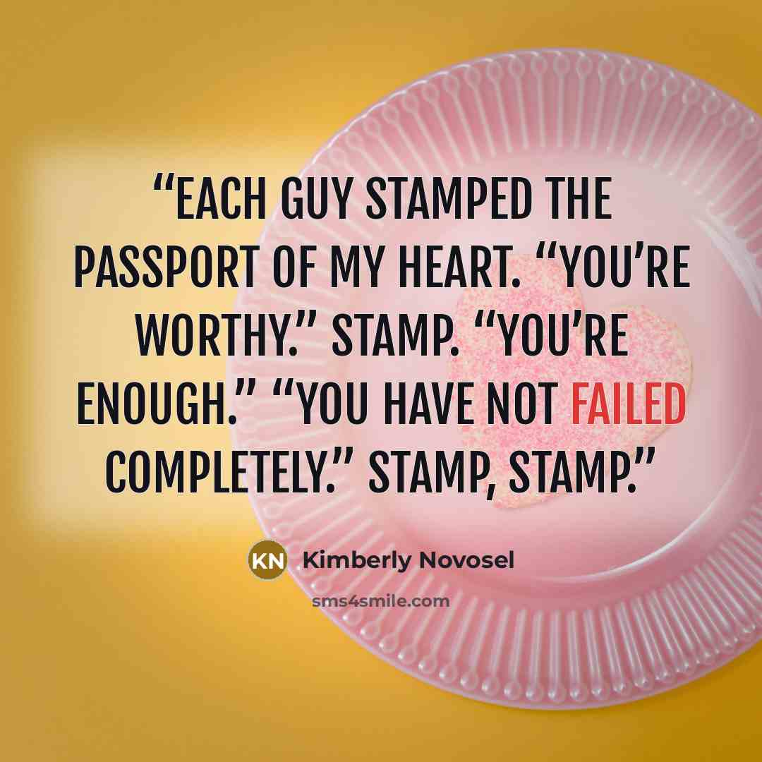“Each guy stamped the passport of my heart. “You’re worthy.” Stamp. “You’re enough.” “You have not failed completely.” Stamp, stamp.” quote by Kimberly Novosel