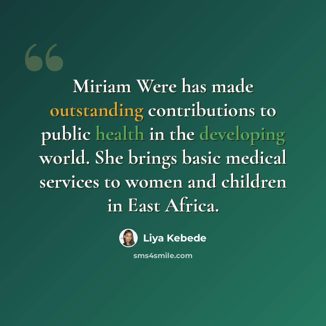“Miriam Were has made outstanding contributions to public health in the developing world. She brings basic medical services to women and children in East Africa.” quote by Liya Kebede
