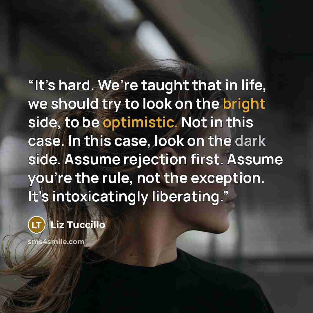“It’s hard. We’re taught that in life, we should try to look on the bright side, to be optimistic. Not in this case. In this case, look on the dark side. Assume rejection first. Assume you’re the rule, not the exception. It’s intoxicatingly liberating.” quote by Liz Tuccillo
