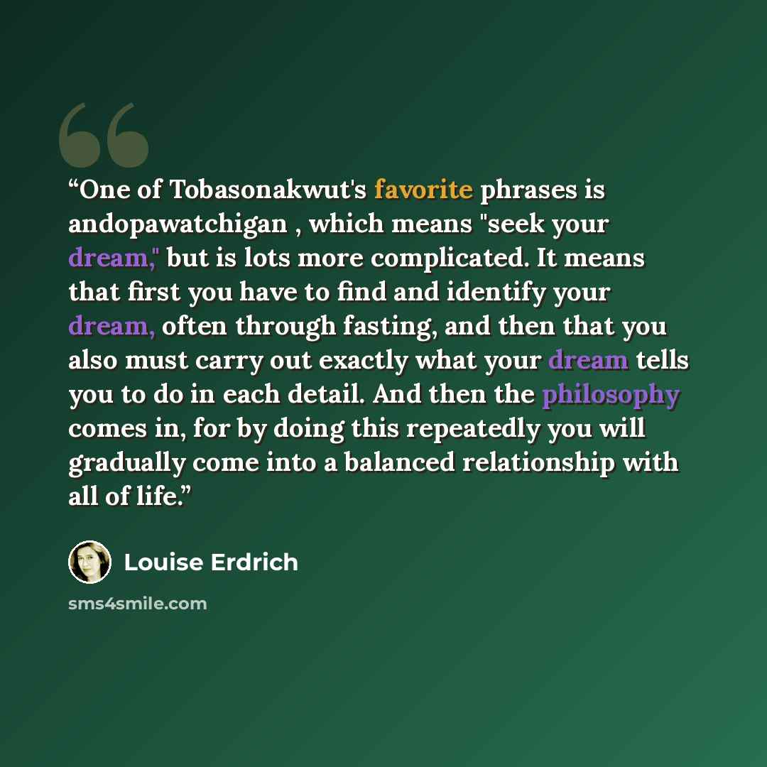 “One of Tobasonakwut's favorite phrases is andopawatchigan , which means "seek your dream," but is lots more complicated. It means that first you have to find and identify your dream, often through fasting, and then that you also must carry out exactly what your dream tells you to do in each…” quote by Louise Erdrich