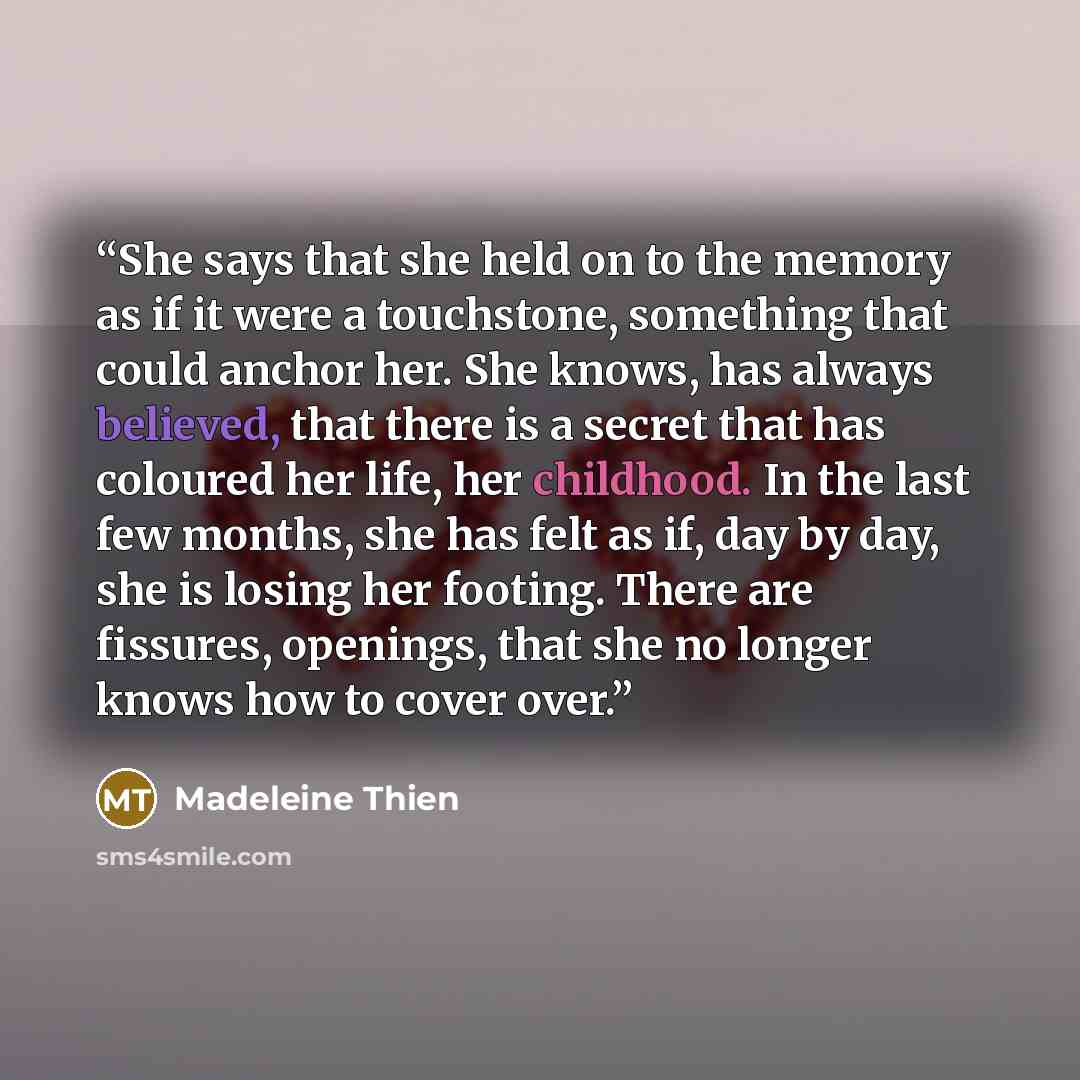 “She says that she held on to the memory as if it were a touchstone, something that could anchor her. She knows, has always believed, that there is a secret that has coloured her life, her childhood. In the last few months, she has felt as if, day by day, she is losing her footing. There are…” quote by Madeleine Thien