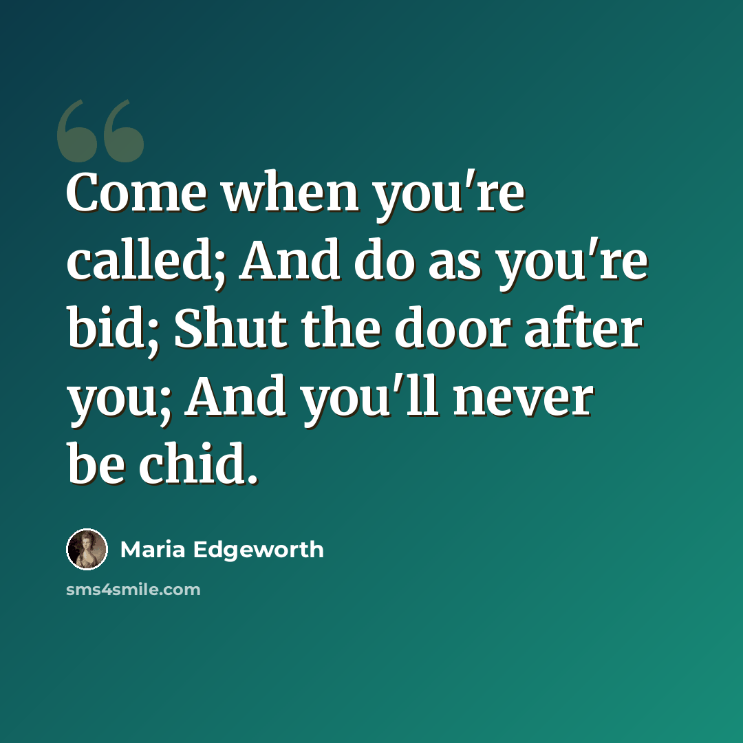 “Come when you're called; And do as you're bid; Shut the door after you; And you'll never be chid.” quote by Maria Edgeworth