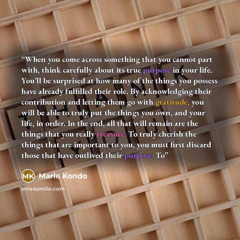 “When you come across something that you cannot part with, think carefully about its true purpose in your life. You’ll be surprised at how many of the things you possess have already fulfilled their role. By acknowledging their contribution and letting them go with gratitude, you will be able to…” quote by Marie Kondō