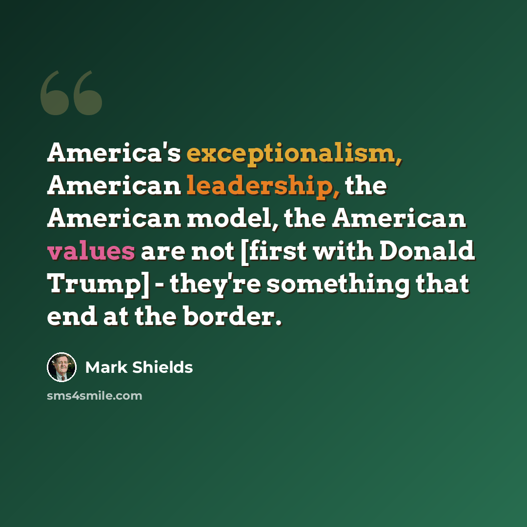 “America's exceptionalism, American leadership, the American model, the American values are not [first with Donald Trump] - they're something that end at the border.” quote by Mark Shields