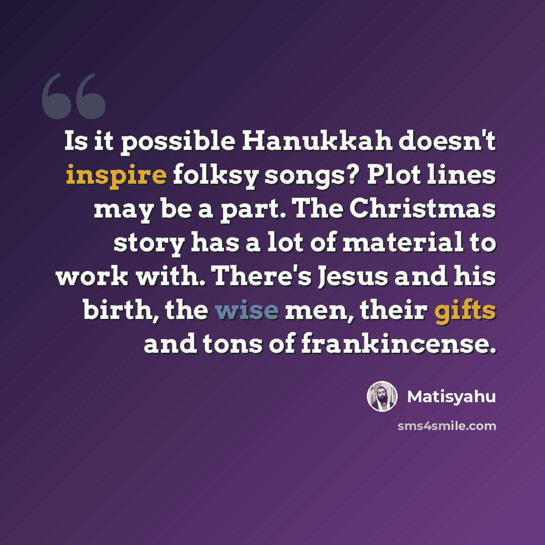 “Is it possible Hanukkah doesn't inspire folksy songs? Plot lines may be a part. The Christmas story has a lot of material to work with. There's Jesus and his birth, the wise men, their gifts and tons of frankincense.” quote by Matisyahu