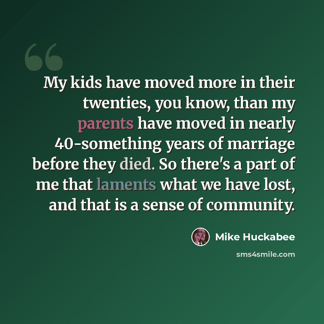 “My kids have moved more in their twenties, you know, than my parents have moved in nearly 40-something years of marriage before they died. So there's a part of me that laments what we have lost, and that is a sense of community.” quote by Mike Huckabee