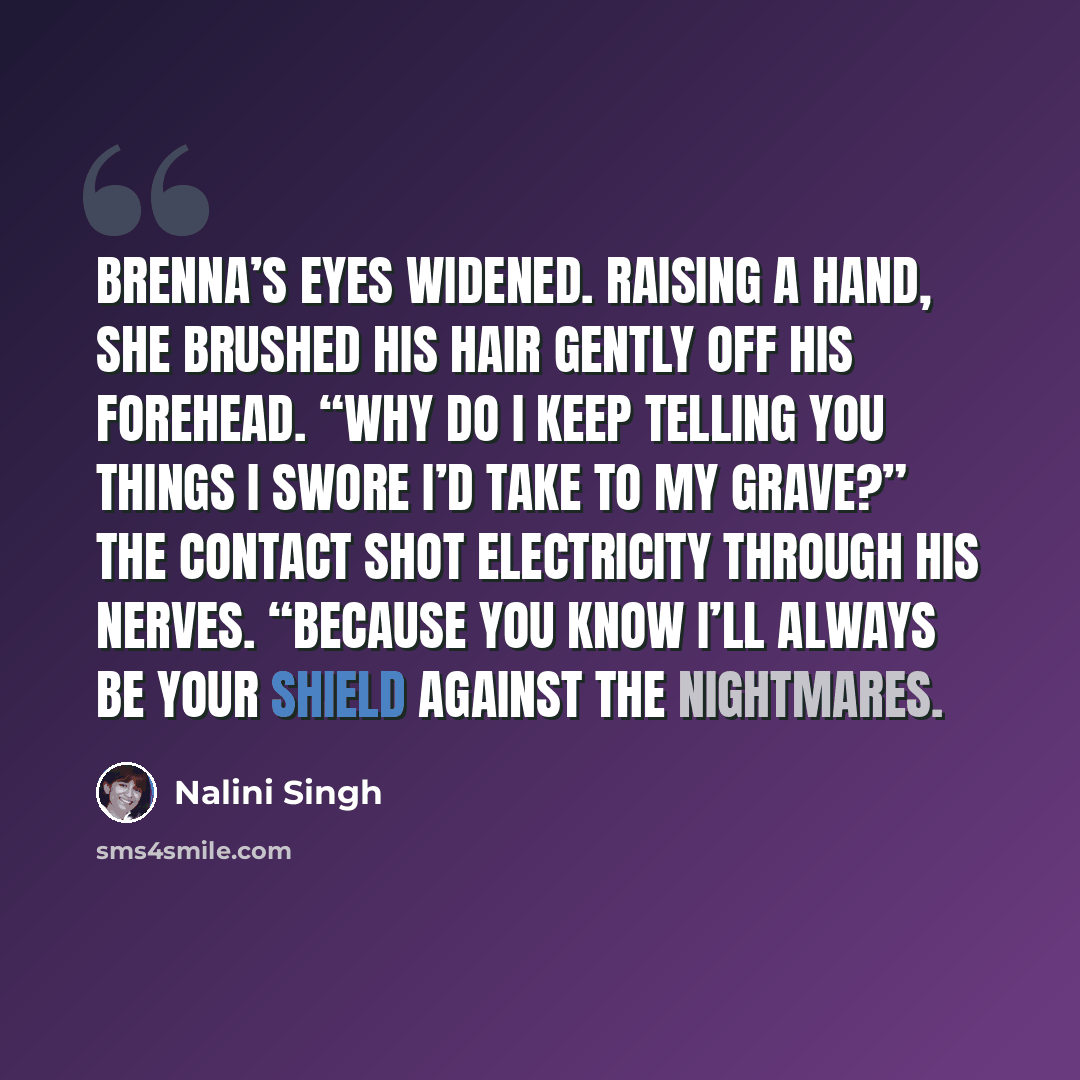“Brenna’s eyes widened. Raising a hand, she brushed his hair gently off his forehead. “Why do I keep telling you things I swore I’d take to my grave?” The contact shot electricity through his nerves. “Because you know I’ll always be your shield against the nightmares.” quote by Nalini Singh