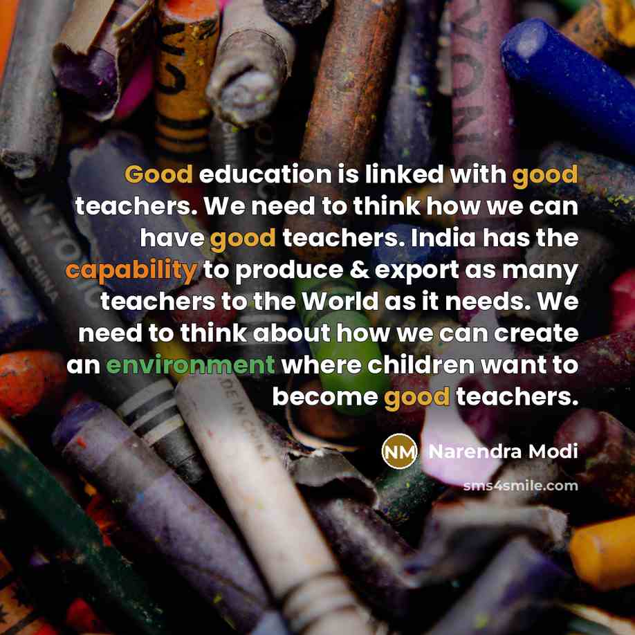 “Good education is linked with good teachers. We need to think how we can have good teachers. India has the capability to produce & export as many teachers to the World as it needs. We need to think about how we can create an environment where children want to become good teachers.” quote by Narendra Modi