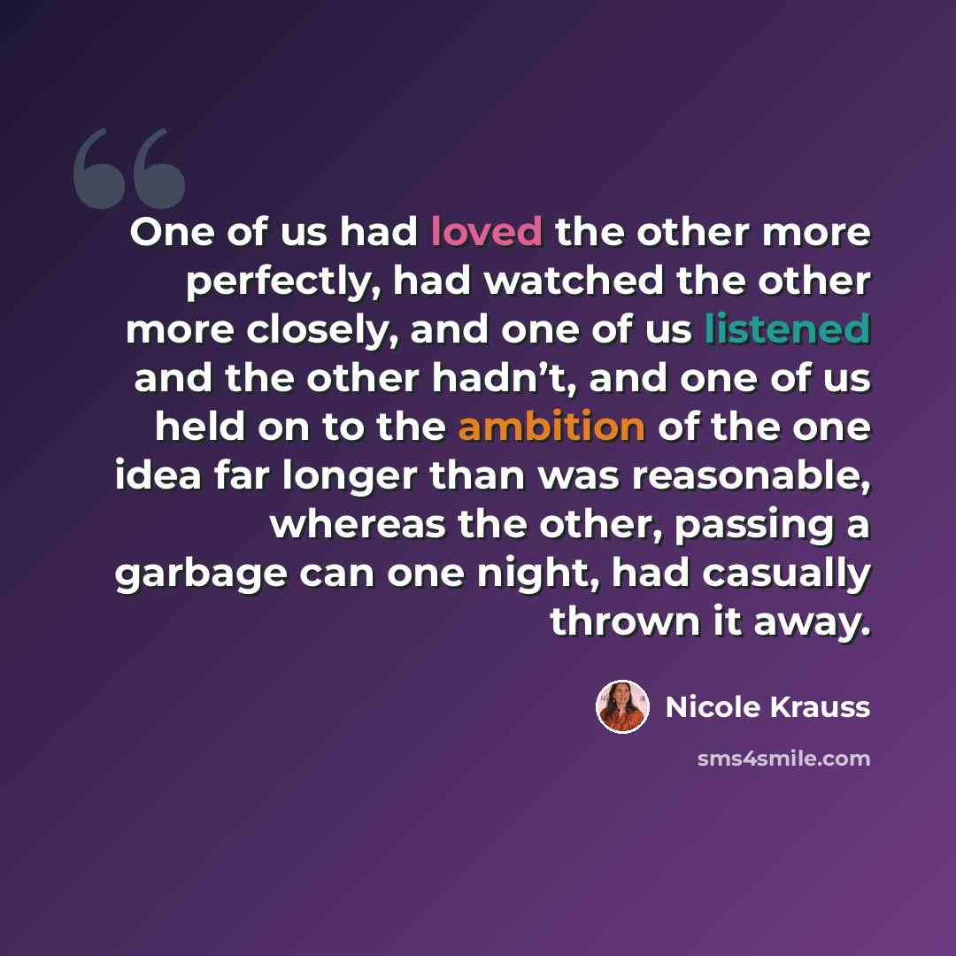 “One of us had loved the other more perfectly, had watched the other more closely, and one of us listened and the other hadn’t, and one of us held on to the ambition of the one idea far longer than was reasonable, whereas the other, passing a garbage can one night, had casually thrown it away.” quote by Nicole Krauss