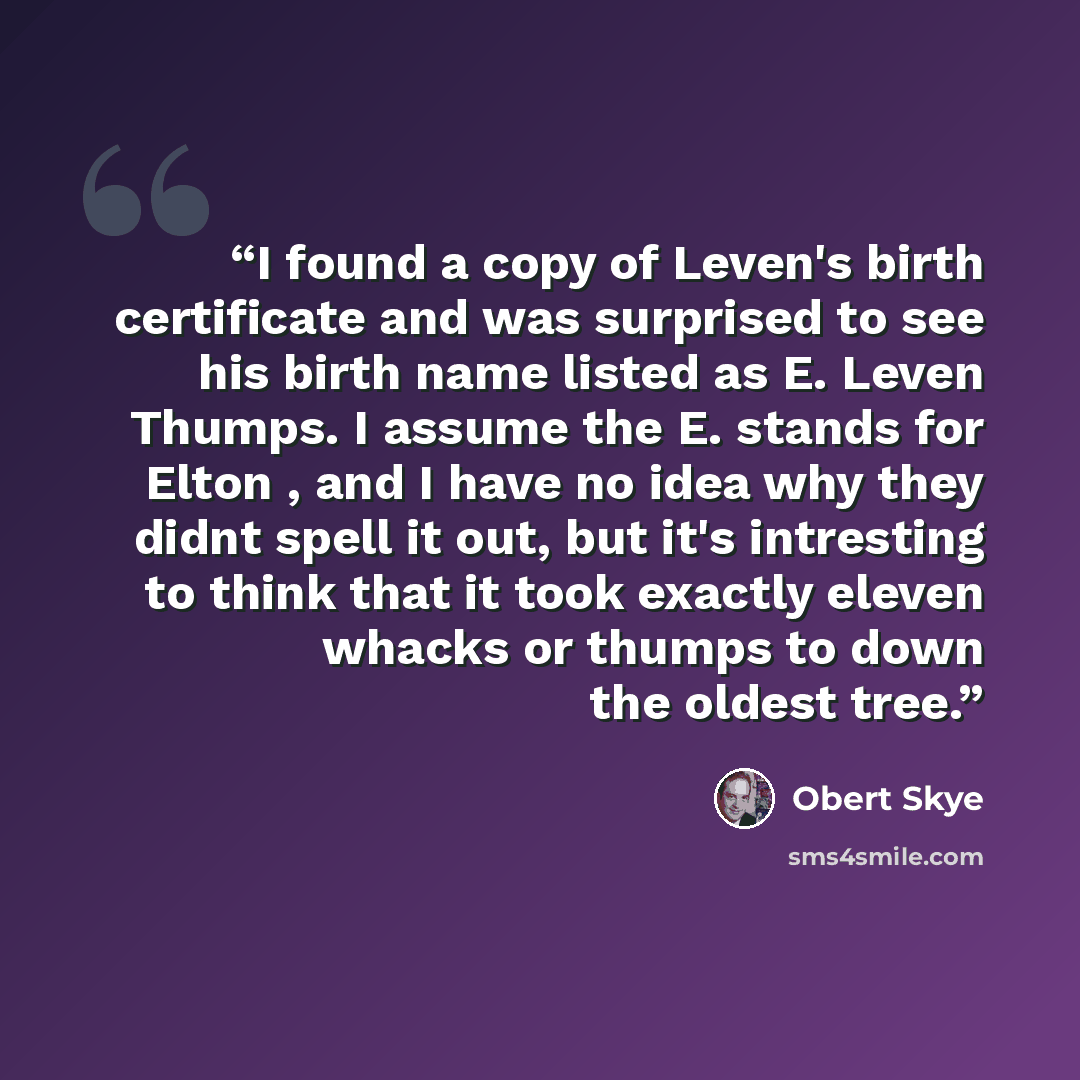 “I found a copy of Leven's birth certificate and was surprised to see his birth name listed as E. Leven Thumps. I assume the E. stands for Elton , and I have no idea why they didnt spell it out, but it's intresting to think that it took exactly eleven whacks or thumps to down the oldest tree.” quote by Obert Skye
