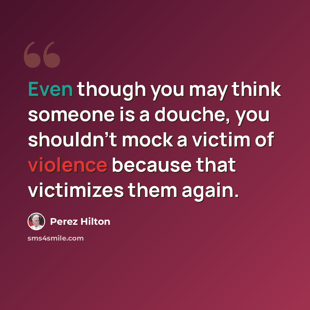 “Even though you may think someone is a douche, you shouldn't mock a victim of violence because that victimizes them again.” quote by Perez Hilton