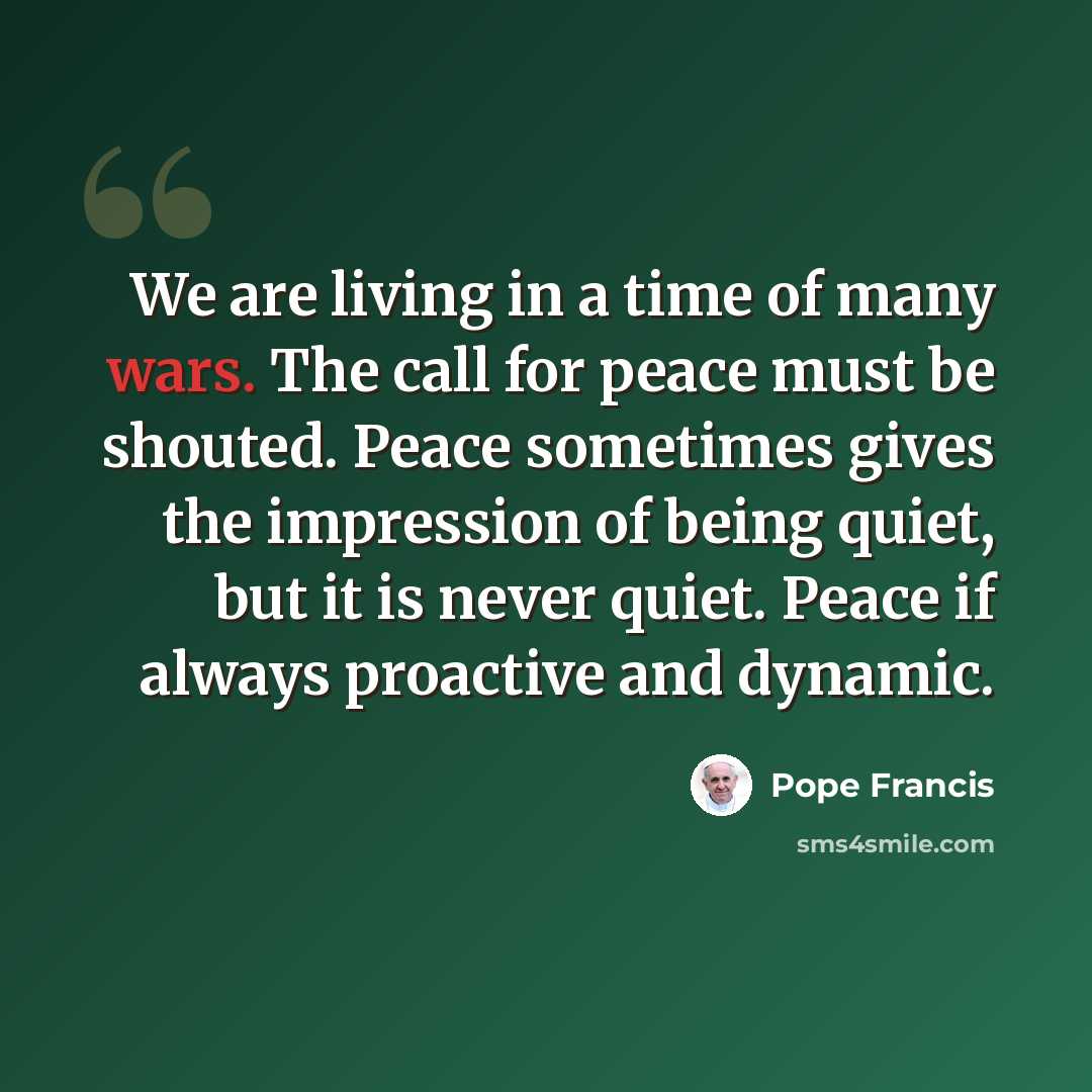 “We are living in a time of many wars. The call for peace must be shouted. Peace sometimes gives the impression of being quiet, but it is never quiet. Peace if always proactive and dynamic.” quote by Pope Francis