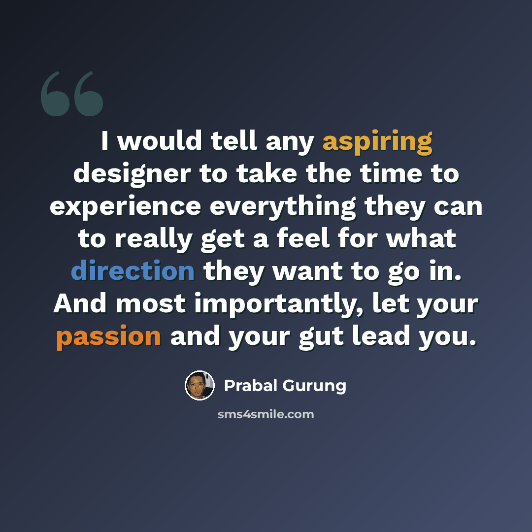“I would tell any aspiring designer to take the time to experience everything they can to really get a feel for what direction they want to go in. And most importantly, let your passion and your gut lead you.” quote by Prabal Gurung