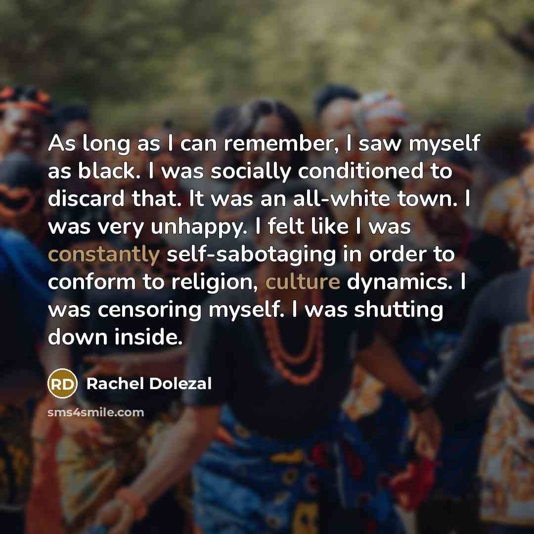 “As long as I can remember, I saw myself as black. I was socially conditioned to discard that. It was an all-white town. I was very unhappy. I felt like I was constantly self-sabotaging in order to conform to religion, culture dynamics. I was censoring myself. I was shutting down inside.” quote by Rachel Dolezal