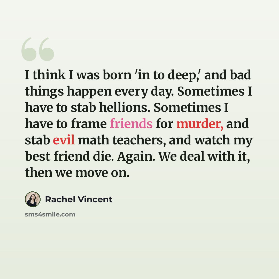 “I think I was born 'in to deep,' and bad things happen every day. Sometimes I have to stab hellions. Sometimes I have to frame friends for murder, and stab evil math teachers, and watch my best friend die. Again. We deal with it, then we move on.” quote by Rachel Vincent