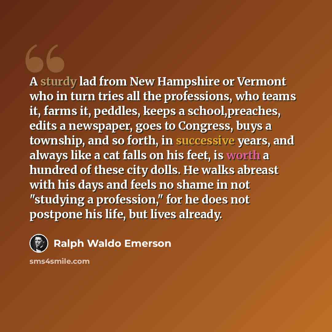 “A sturdy lad from New Hampshire or Vermont who in turn tries all the professions, who teams it, farms it, peddles, keeps a school,preaches, edits a newspaper, goes to Congress, buys a township, and so forth, in successive years, and always like a cat falls on his feet, is worth a hundred of these…” quote by Ralph Waldo Emerson
