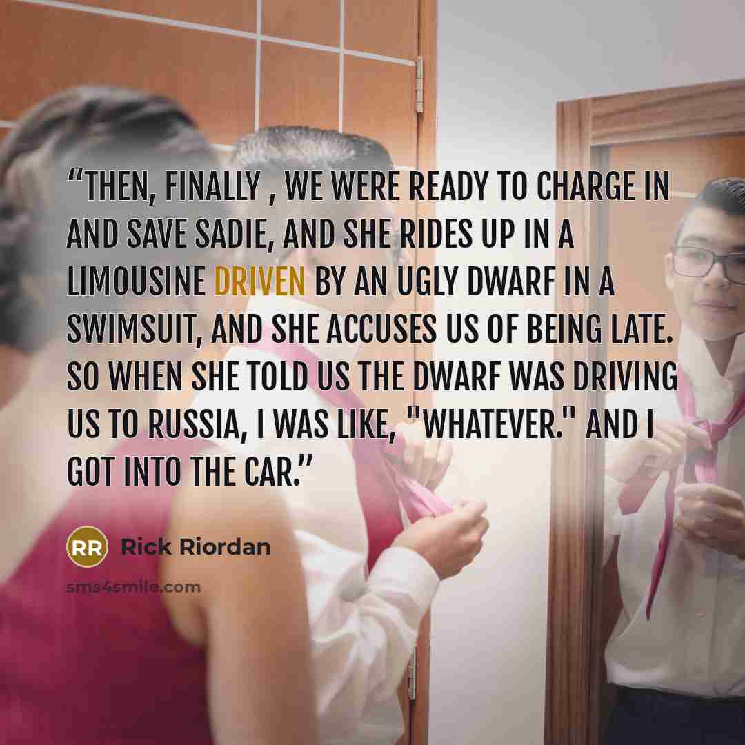 “Then, finally , we were ready to charge in and save Sadie, and she rides up in a limousine driven by an ugly dwarf in a swimsuit, and she accuses us of being late. So when she told us the dwarf was driving us to Russia, I was like, "Whatever." And I got into the car.” quote by Rick Riordan
