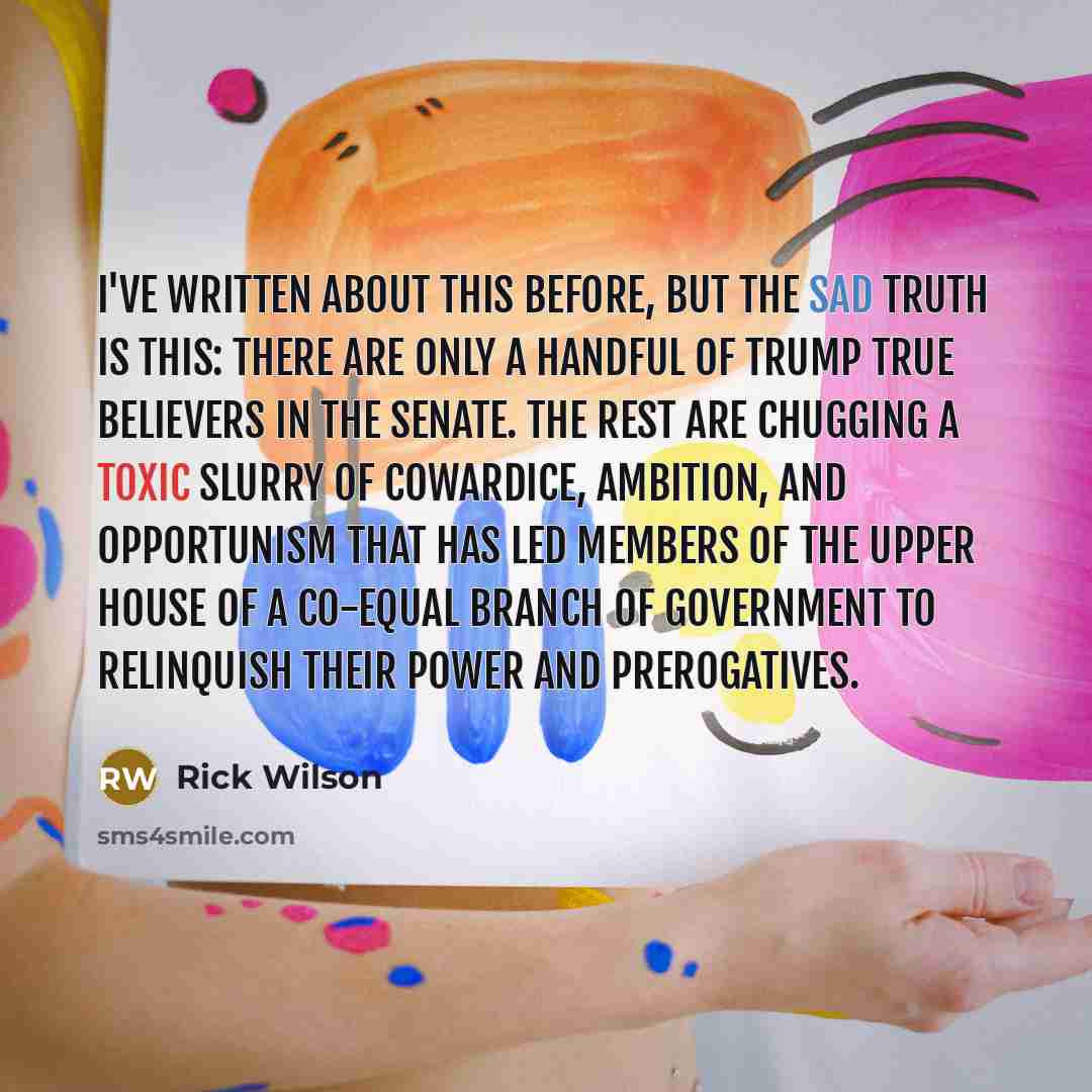 “I've written about this before, but the sad truth is this: There are only a handful of Trump true believers in the Senate. The rest are chugging a toxic slurry of cowardice, ambition, and opportunism that has led members of the upper house of a co-equal branch of government to relinquish their…” quote by Rick Wilson