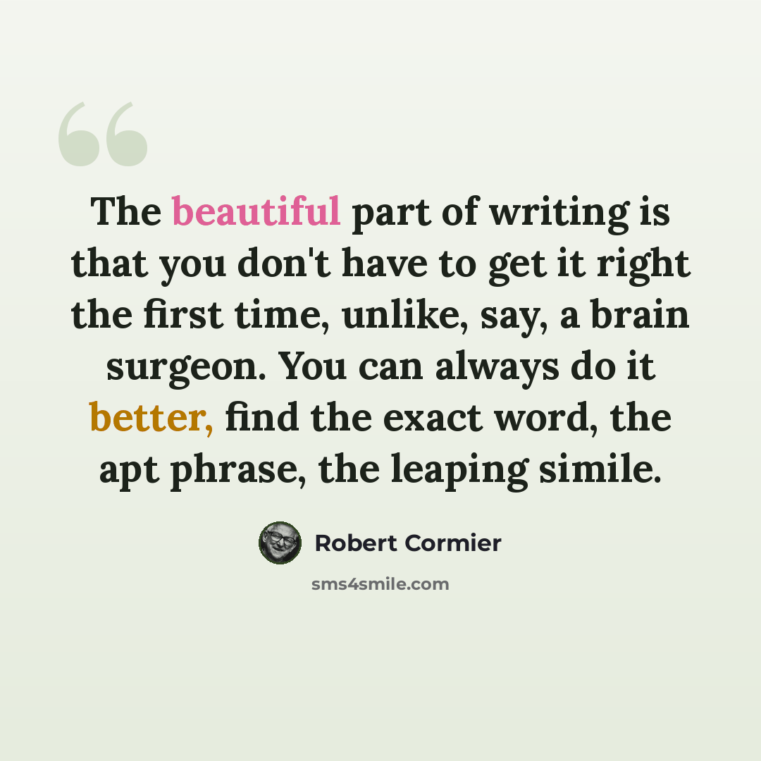 “The beautiful part of writing is that you don't have to get it right the first time, unlike, say, a brain surgeon. You can always do it better, find the exact word, the apt phrase, the leaping simile.” quote by Robert Cormier