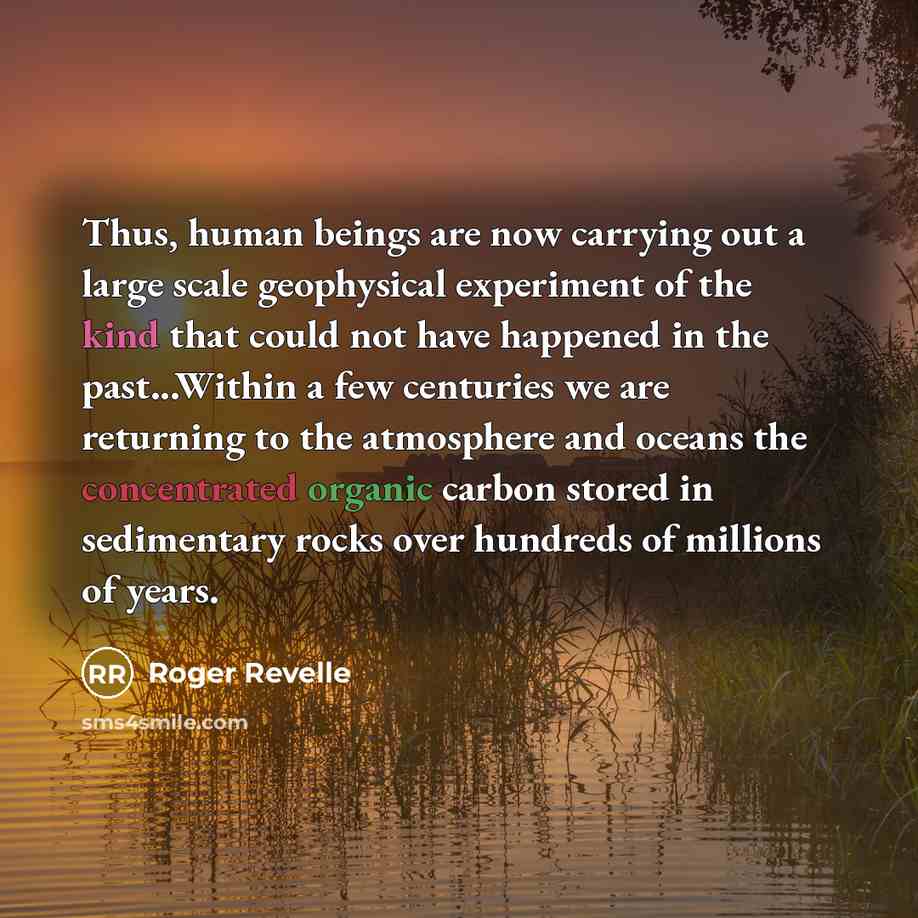 “Thus, human beings are now carrying out a large scale geophysical experiment of the kind that could not have happened in the past...Within a few centuries we are returning to the atmosphere and oceans the concentrated organic carbon stored in sedimentary rocks over hundreds of millions of years.” quote by Roger Revelle