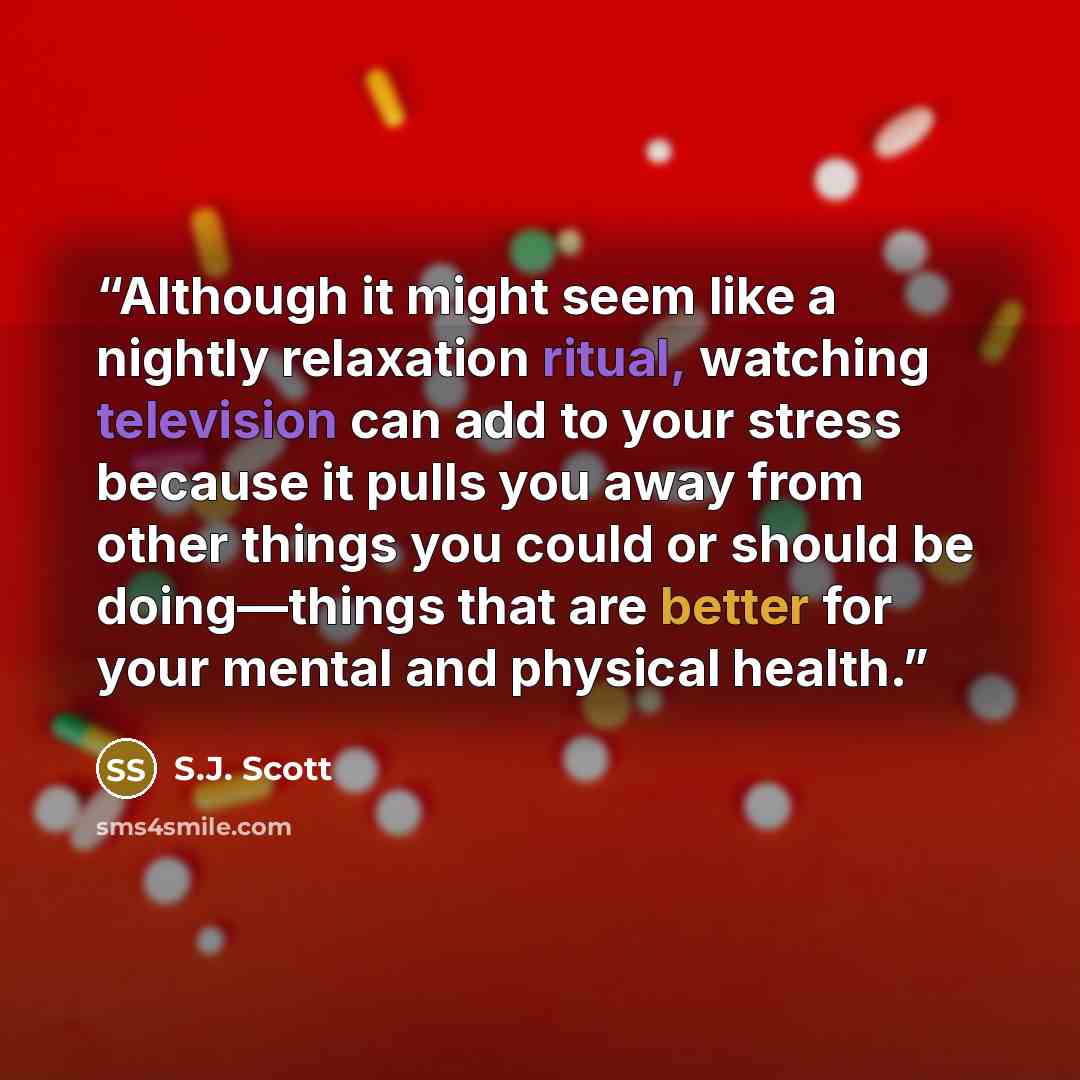 “Although it might seem like a nightly relaxation ritual, watching television can add to your stress because it pulls you away from other things you could or should be doing—things that are better for your mental and physical health.” quote by S.J. Scott